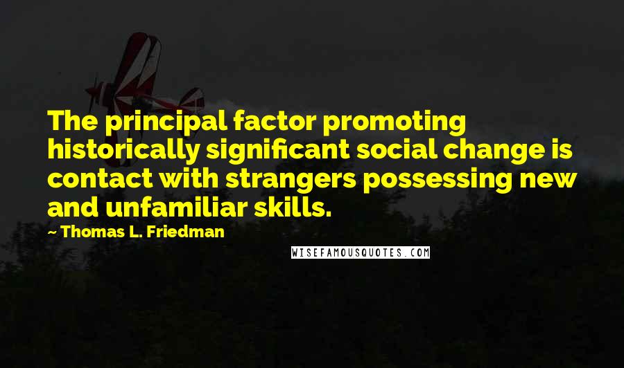 Thomas L. Friedman quotes: The principal factor promoting historically significant social change is contact with strangers possessing new and unfamiliar skills. Thomas L. Friedman quotes: The principal factor promoting historically significant social change is contact with strangers possessing new and unfamiliar skills.