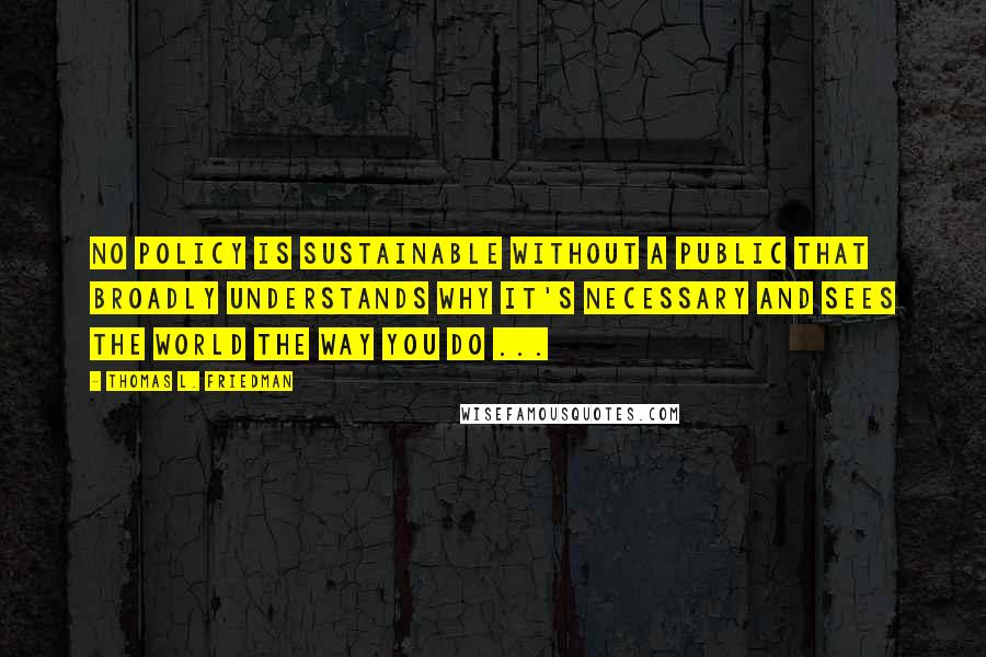Thomas L. Friedman quotes: No policy is sustainable without a public that broadly understands why it's necessary and sees the world the way you do ... Thomas L. Friedman quotes: No policy is sustainable without a public that broadly understands why it's necessary and sees the world the way you do ...