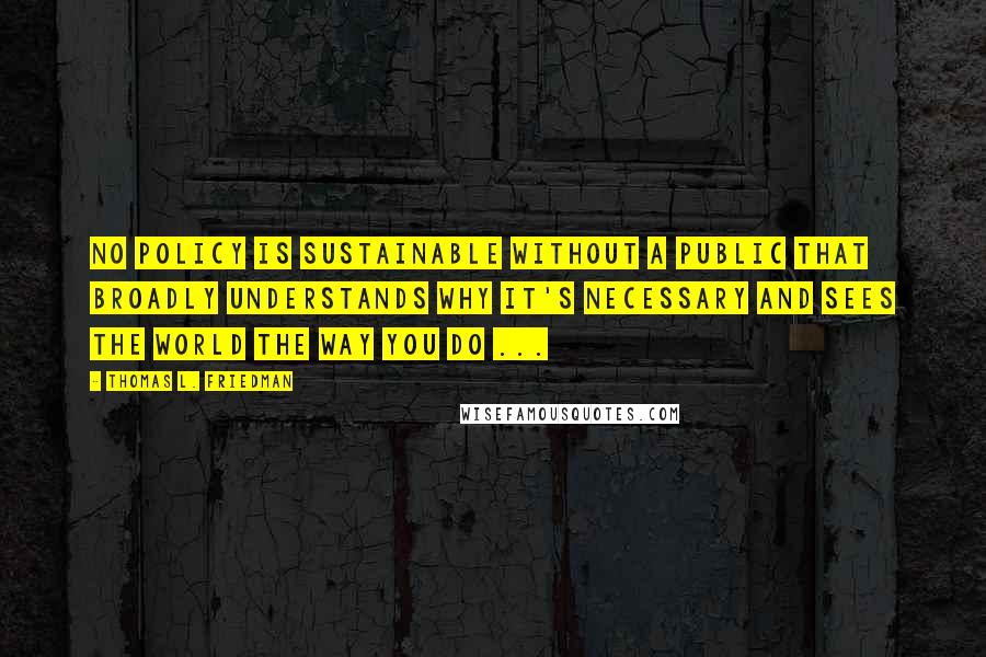 Thomas L. Friedman quotes: No policy is sustainable without a public that broadly understands why it's necessary and sees the world the way you do ...