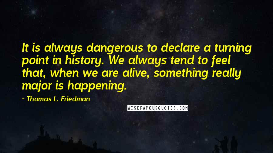 Thomas L. Friedman quotes: It is always dangerous to declare a turning point in history. We always tend to feel that, when we are alive, something really major is happening. Thomas L. Friedman quotes: It is always dangerous to declare a turning point in history. We always tend to feel that, when we are alive, something really major is happening.