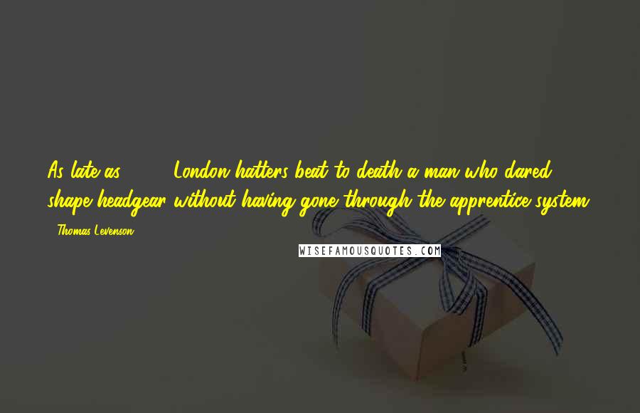 Thomas Levenson quotes: As late as 1742, London hatters beat to death a man who dared shape headgear without having gone through the apprentice system.