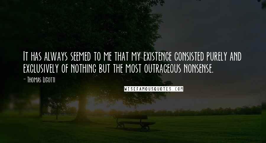 Thomas Ligotti quotes: It has always seemed to me that my existence consisted purely and exclusively of nothing but the most outrageous nonsense. Thomas Ligotti quotes: It has always seemed to me that my existence consisted purely and exclusively of nothing but the most outrageous nonsense.