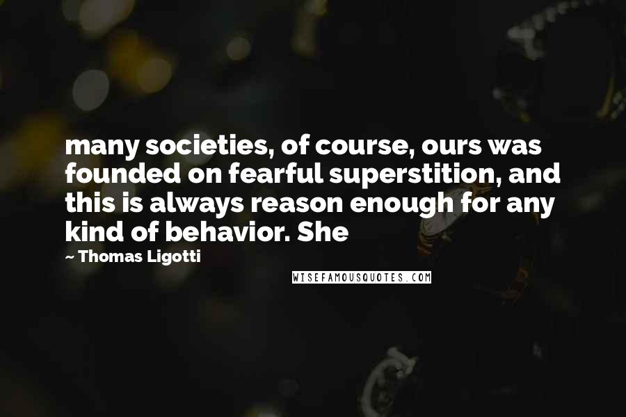 Thomas Ligotti quotes: many societies, of course, ours was founded on fearful superstition, and this is always reason enough for any kind of behavior. She Thomas Ligotti quotes: many societies, of course, ours was founded on fearful superstition, and this is always reason enough for any kind of behavior. She