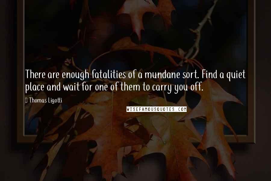 Thomas Ligotti quotes: There are enough fatalities of a mundane sort. Find a quiet place and wait for one of them to carry you off.