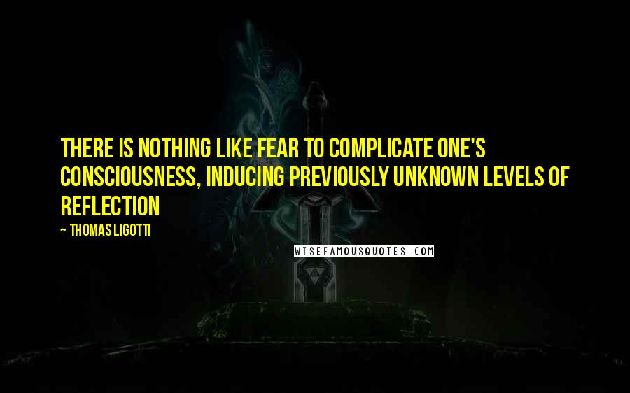 Thomas Ligotti quotes: There is nothing like fear to complicate one's consciousness, inducing previously unknown levels of reflection Thomas Ligotti quotes: There is nothing like fear to complicate one's consciousness, inducing previously unknown levels of reflection