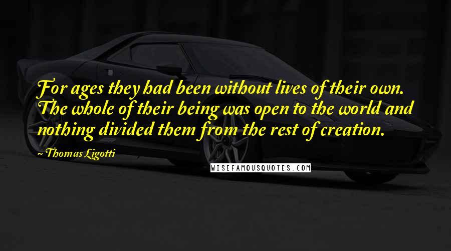 Thomas Ligotti quotes: For ages they had been without lives of their own. The whole of their being was open to the world and nothing divided them from the rest of creation. Thomas Ligotti quotes: For ages they had been without lives of their own. The whole of their being was open to the world and nothing divided them from the rest of creation.