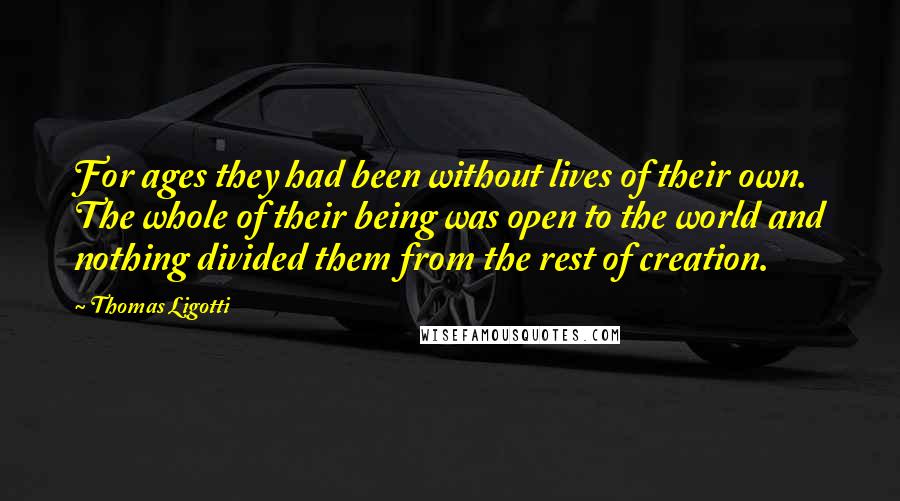 Thomas Ligotti quotes: For ages they had been without lives of their own. The whole of their being was open to the world and nothing divided them from the rest of creation.