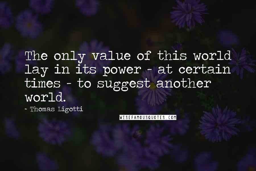 Thomas Ligotti quotes: The only value of this world lay in its power - at certain times - to suggest another world.