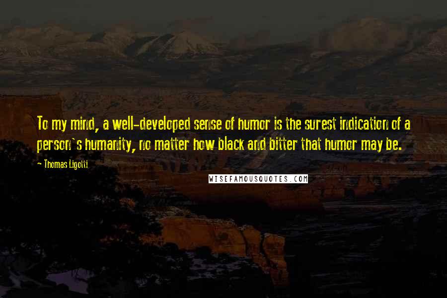 Thomas Ligotti quotes: To my mind, a well-developed sense of humor is the surest indication of a person's humanity, no matter how black and bitter that humor may be. Thomas Ligotti quotes: To my mind, a well-developed sense of humor is the surest indication of a person's humanity, no matter how black and bitter that humor may be.