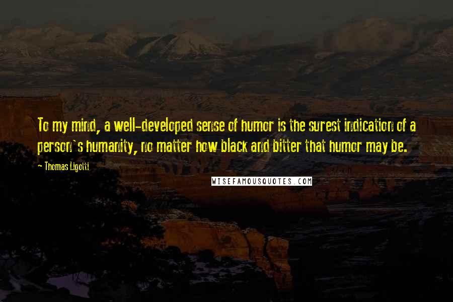 Thomas Ligotti quotes: To my mind, a well-developed sense of humor is the surest indication of a person's humanity, no matter how black and bitter that humor may be.