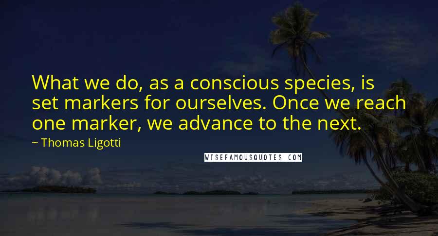 Thomas Ligotti quotes: What we do, as a conscious species, is set markers for ourselves. Once we reach one marker, we advance to the next. Thomas Ligotti quotes: What we do, as a conscious species, is set markers for ourselves. Once we reach one marker, we advance to the next.