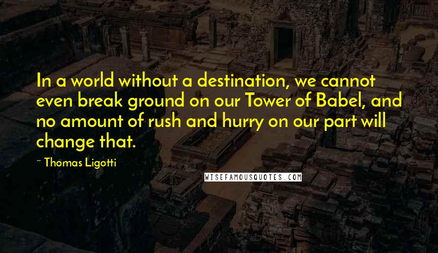 Thomas Ligotti quotes: In a world without a destination, we cannot even break ground on our Tower of Babel, and no amount of rush and hurry on our part will change that. Thomas Ligotti quotes: In a world without a destination, we cannot even break ground on our Tower of Babel, and no amount of rush and hurry on our part will change that.