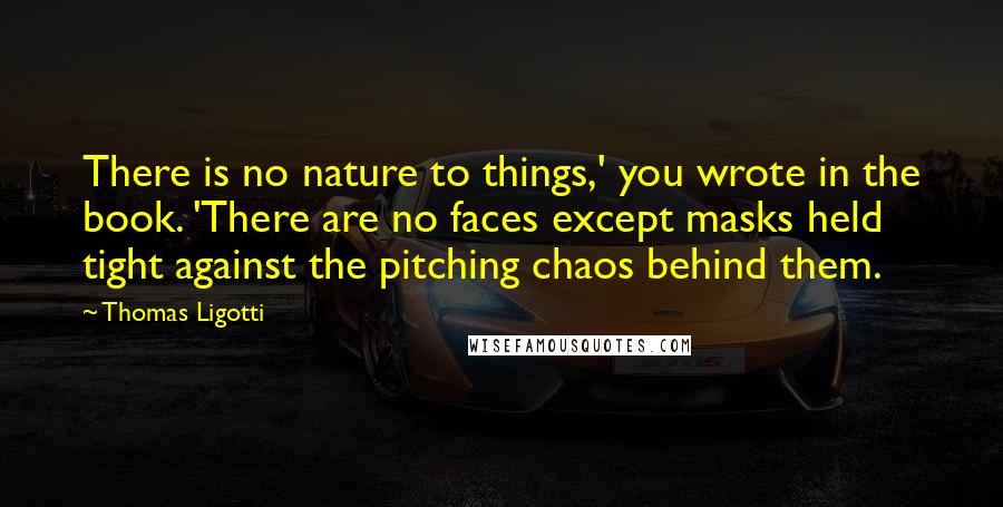 Thomas Ligotti quotes: There is no nature to things,' you wrote in the book. 'There are no faces except masks held tight against the pitching chaos behind them. Thomas Ligotti quotes: There is no nature to things,' you wrote in the book. 'There are no faces except masks held tight against the pitching chaos behind them.