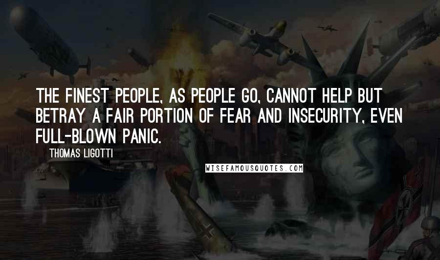 Thomas Ligotti quotes: The finest people, as people go, cannot help but betray a fair portion of fear and insecurity, even full-blown panic. Thomas Ligotti quotes: The finest people, as people go, cannot help but betray a fair portion of fear and insecurity, even full-blown panic.
