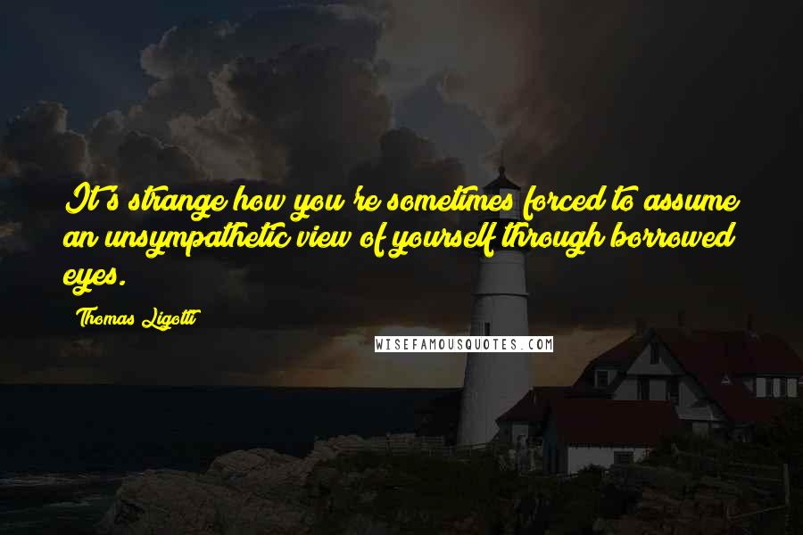 Thomas Ligotti quotes: It's strange how you're sometimes forced to assume an unsympathetic view of yourself through borrowed eyes.