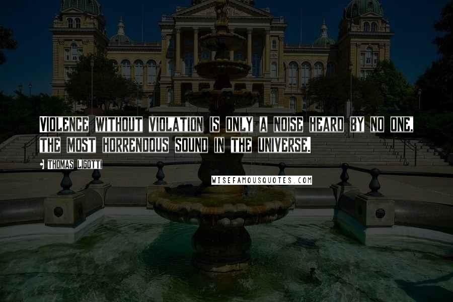 Thomas Ligotti quotes: Violence without violation is only a noise heard by no one, the most horrendous sound in the universe. Thomas Ligotti quotes: Violence without violation is only a noise heard by no one, the most horrendous sound in the universe.
