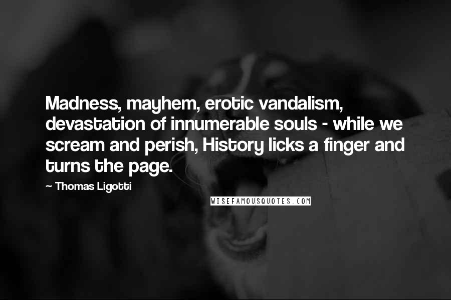 Thomas Ligotti quotes: Madness, mayhem, erotic vandalism, devastation of innumerable souls - while we scream and perish, History licks a finger and turns the page. Thomas Ligotti quotes: Madness, mayhem, erotic vandalism, devastation of innumerable souls - while we scream and perish, History licks a finger and turns the page.