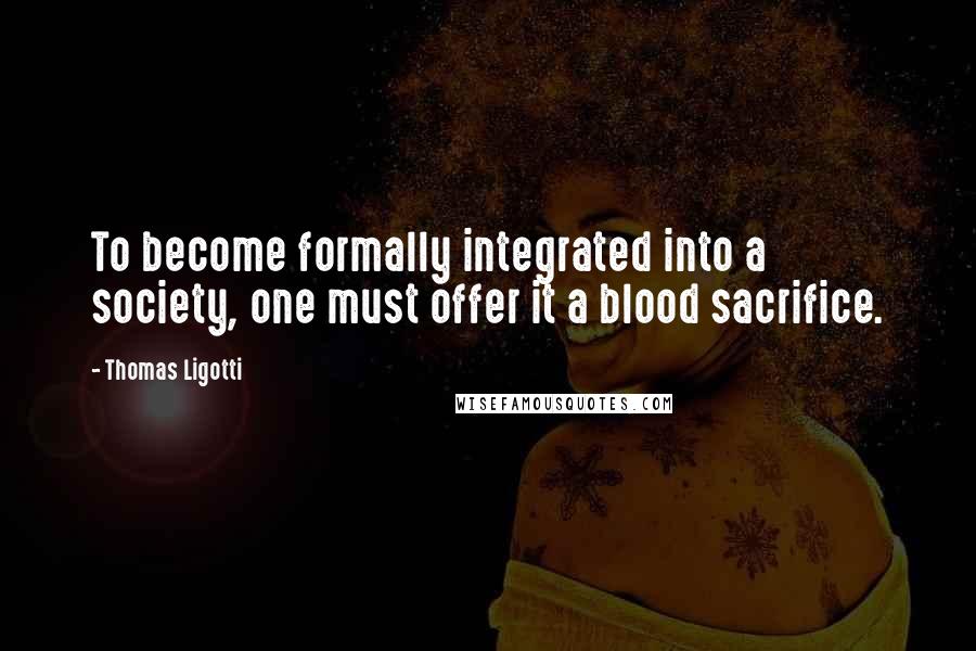Thomas Ligotti quotes: To become formally integrated into a society, one must offer it a blood sacrifice.