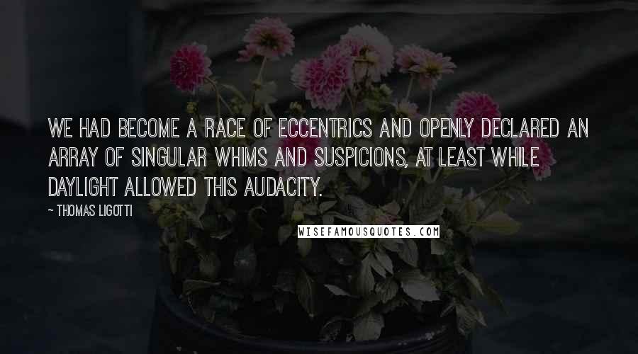 Thomas Ligotti quotes: We had become a race of eccentrics and openly declared an array of singular whims and suspicions, at least while daylight allowed this audacity. Thomas Ligotti quotes: We had become a race of eccentrics and openly declared an array of singular whims and suspicions, at least while daylight allowed this audacity.
