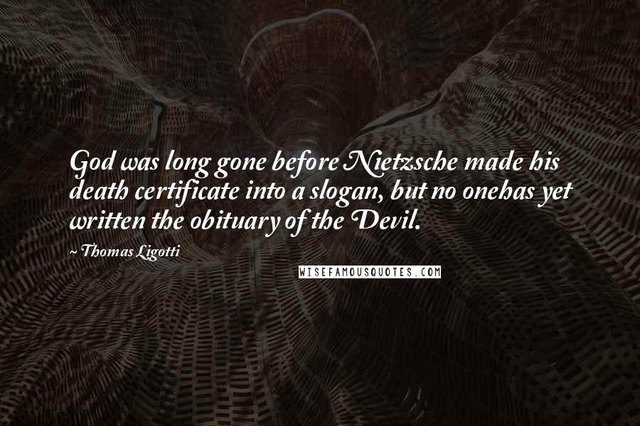 Thomas Ligotti quotes: God was long gone before Nietzsche made his death certificate into a slogan, but no onehas yet written the obituary of the Devil. Thomas Ligotti quotes: God was long gone before Nietzsche made his death certificate into a slogan, but no onehas yet written the obituary of the Devil.