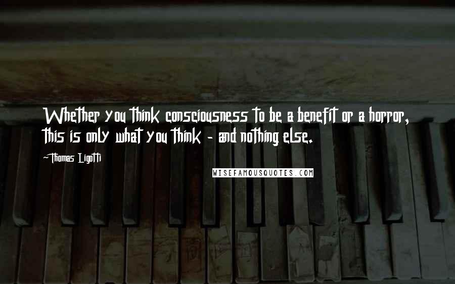 Thomas Ligotti quotes: Whether you think consciousness to be a benefit or a horror, this is only what you think - and nothing else. Thomas Ligotti quotes: Whether you think consciousness to be a benefit or a horror, this is only what you think - and nothing else.