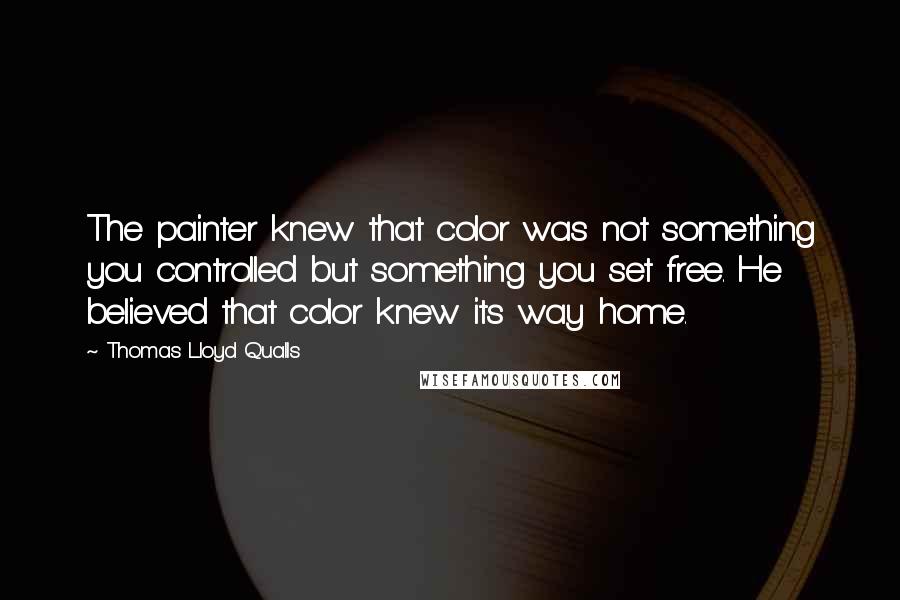 Thomas Lloyd Qualls quotes: The painter knew that color was not something you controlled but something you set free. He believed that color knew its way home.