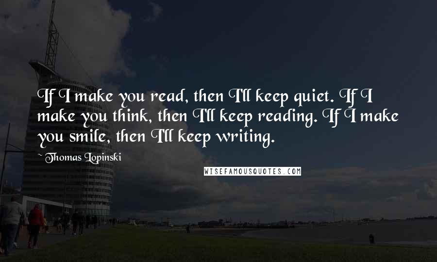 Thomas Lopinski quotes: If I make you read, then I'll keep quiet. If I make you think, then I'll keep reading. If I make you smile, then I'll keep writing.