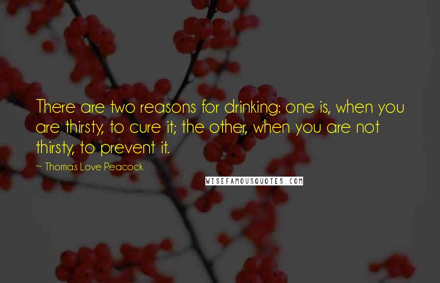 Thomas Love Peacock quotes: There are two reasons for drinking: one is, when you are thirsty, to cure it; the other, when you are not thirsty, to prevent it. Thomas Love Peacock quotes: There are two reasons for drinking: one is, when you are thirsty, to cure it; the other, when you are not thirsty, to prevent it.