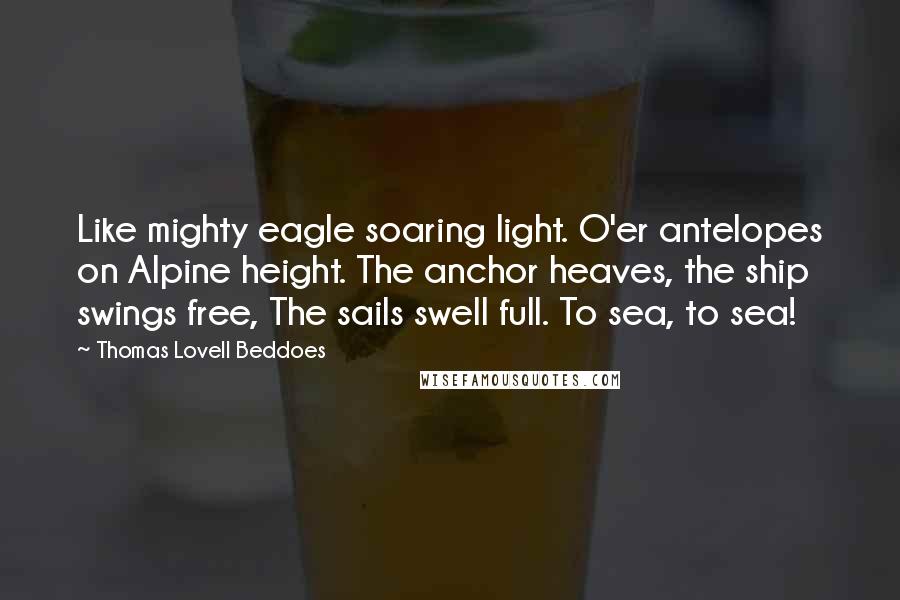 Thomas Lovell Beddoes quotes: Like mighty eagle soaring light. O'er antelopes on Alpine height. The anchor heaves, the ship swings free, The sails swell full. To sea, to sea! Thomas Lovell Beddoes quotes: Like mighty eagle soaring light. O'er antelopes on Alpine height. The anchor heaves, the ship swings free, The sails swell full. To sea, to sea!
