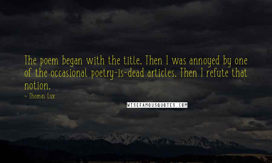 Thomas Lux quotes: The poem began with the title. Then I was annoyed by one of the occasional poetry-is-dead articles. Then I refute that notion. Thomas Lux quotes: The poem began with the title. Then I was annoyed by one of the occasional poetry-is-dead articles. Then I refute that notion.