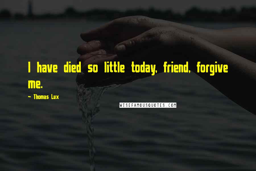 Thomas Lux quotes: I have died so little today, friend, forgive me.