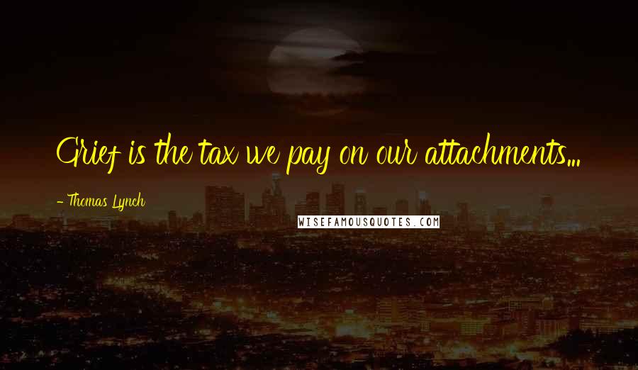 Thomas Lynch quotes: Grief is the tax we pay on our attachments...