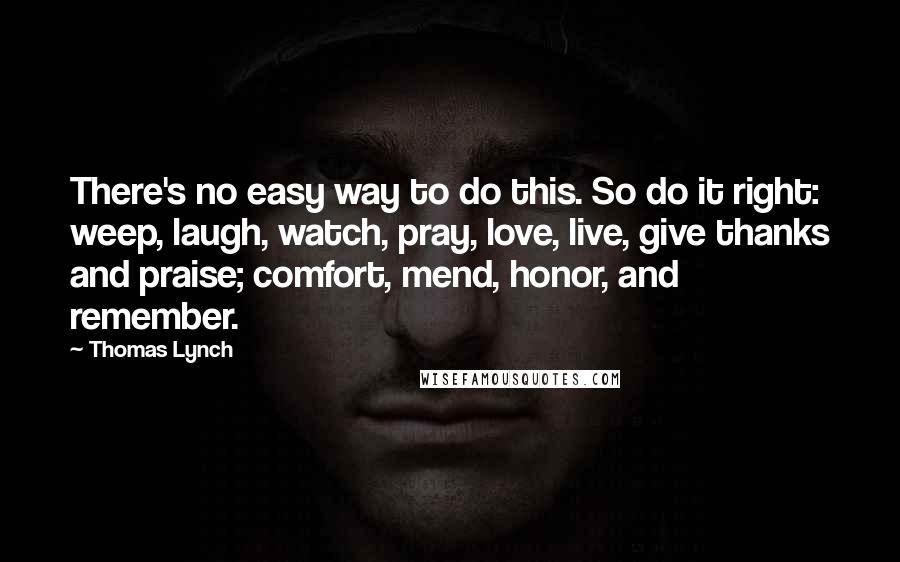 Thomas Lynch quotes: There's no easy way to do this. So do it right: weep, laugh, watch, pray, love, live, give thanks and praise; comfort, mend, honor, and remember.