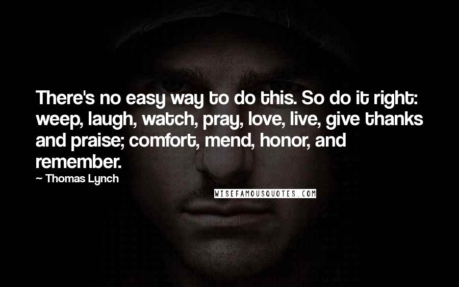 Thomas Lynch quotes: There's no easy way to do this. So do it right: weep, laugh, watch, pray, love, live, give thanks and praise; comfort, mend, honor, and remember. Thomas Lynch quotes: There's no easy way to do this. So do it right: weep, laugh, watch, pray, love, live, give thanks and praise; comfort, mend, honor, and remember.