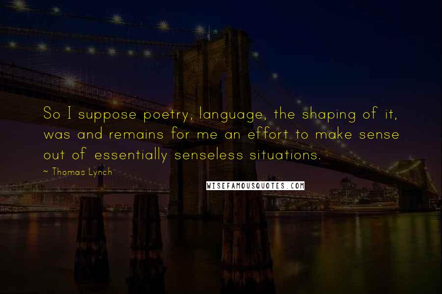 Thomas Lynch quotes: So I suppose poetry, language, the shaping of it, was and remains for me an effort to make sense out of essentially senseless situations. Thomas Lynch quotes: So I suppose poetry, language, the shaping of it, was and remains for me an effort to make sense out of essentially senseless situations.