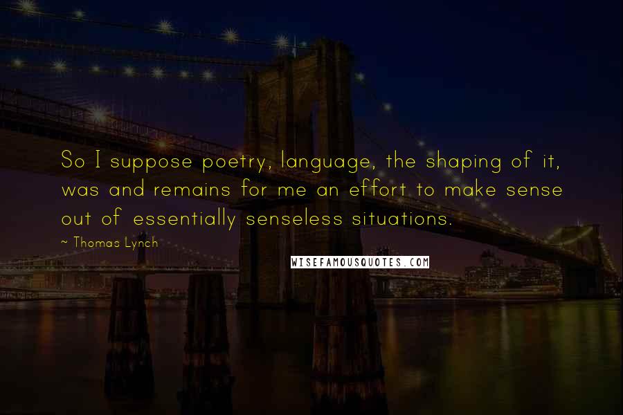 Thomas Lynch quotes: So I suppose poetry, language, the shaping of it, was and remains for me an effort to make sense out of essentially senseless situations.