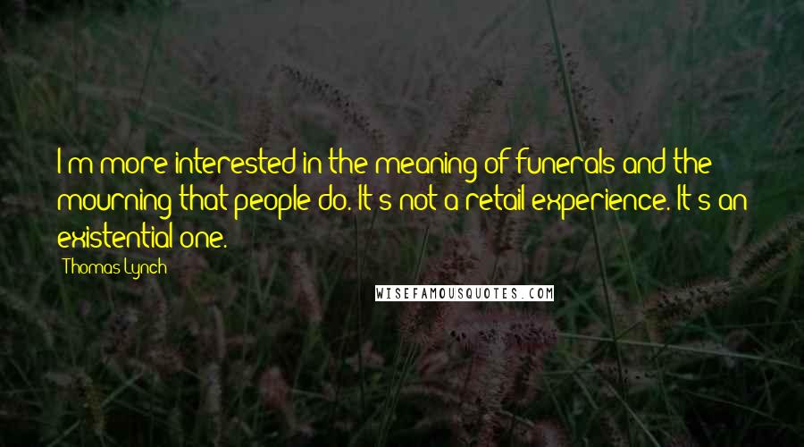 Thomas Lynch quotes: I'm more interested in the meaning of funerals and the mourning that people do. It's not a retail experience. It's an existential one. Thomas Lynch quotes: I'm more interested in the meaning of funerals and the mourning that people do. It's not a retail experience. It's an existential one.