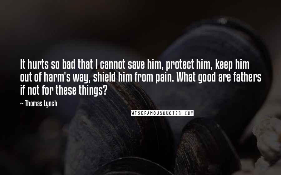 Thomas Lynch quotes: It hurts so bad that I cannot save him, protect him, keep him out of harm's way, shield him from pain. What good are fathers if not for these things?