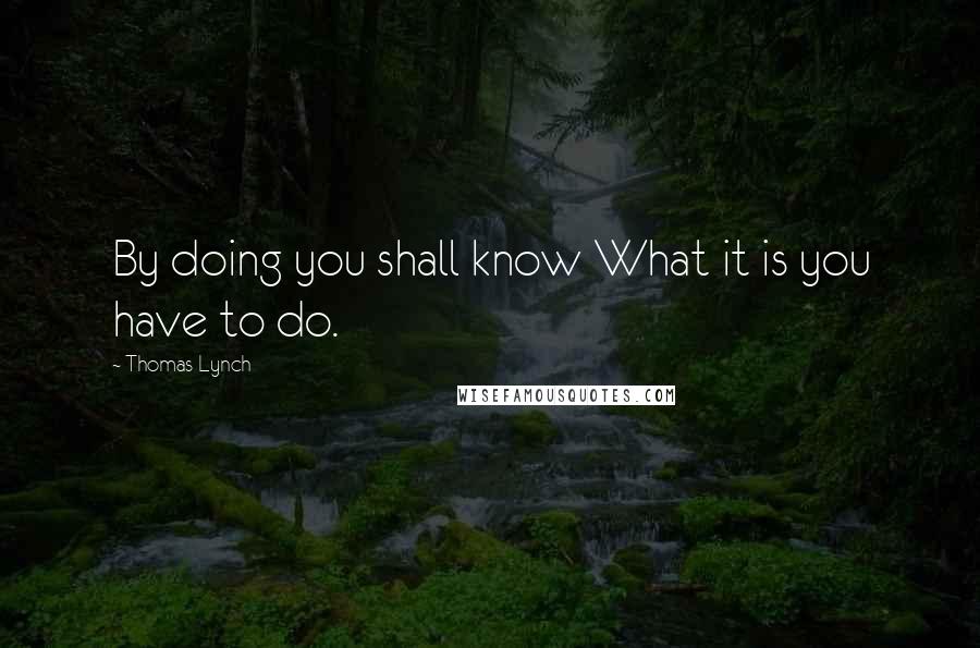 Thomas Lynch quotes: By doing you shall know What it is you have to do.