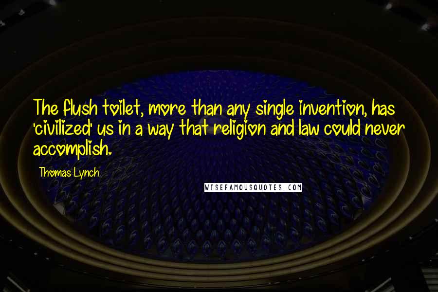 Thomas Lynch quotes: The flush toilet, more than any single invention, has 'civilized' us in a way that religion and law could never accomplish.
