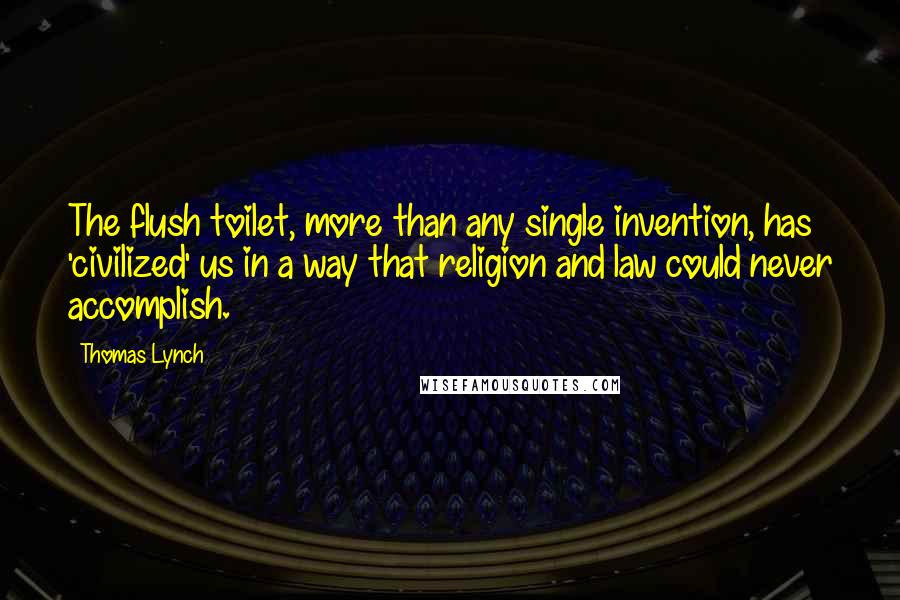 Thomas Lynch quotes: The flush toilet, more than any single invention, has 'civilized' us in a way that religion and law could never accomplish. Thomas Lynch quotes: The flush toilet, more than any single invention, has 'civilized' us in a way that religion and law could never accomplish.