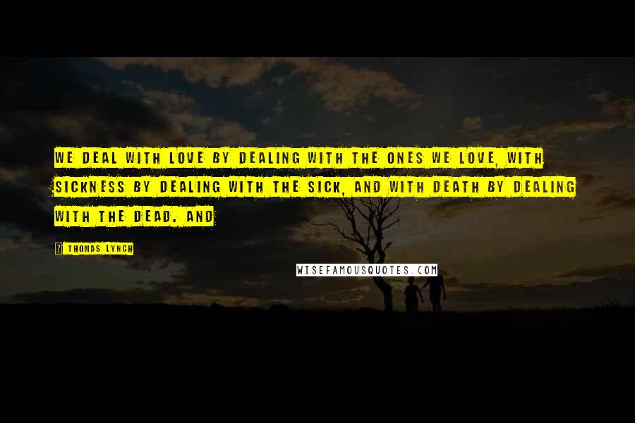 Thomas Lynch quotes: We deal with love by dealing with the ones we love, with sickness by dealing with the sick, and with death by dealing with the dead. And Thomas Lynch quotes: We deal with love by dealing with the ones we love, with sickness by dealing with the sick, and with death by dealing with the dead. And