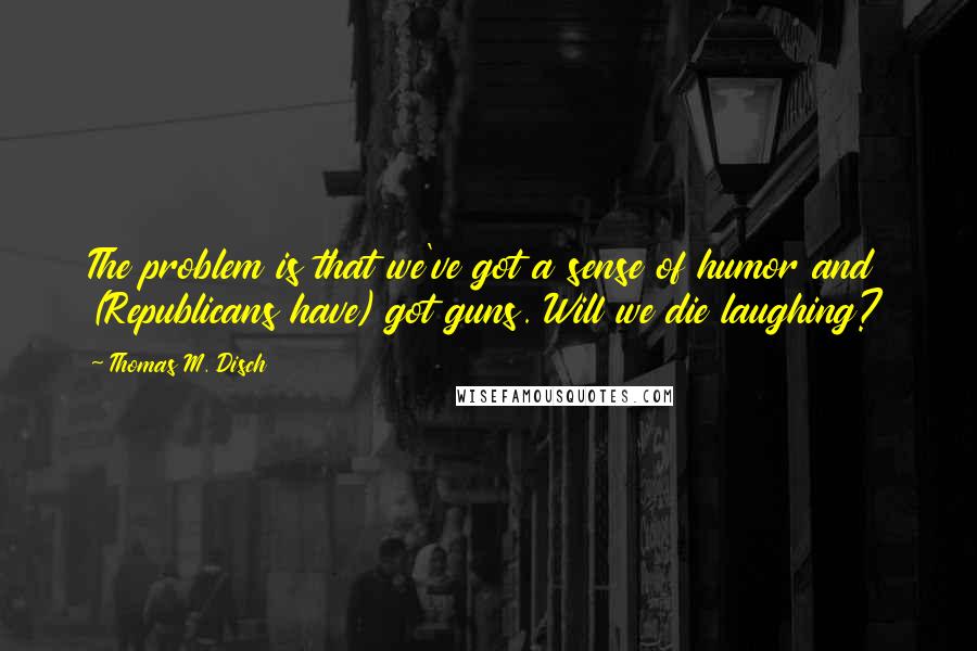 Thomas M. Disch quotes: The problem is that we've got a sense of humor and (Republicans have) got guns. Will we die laughing?