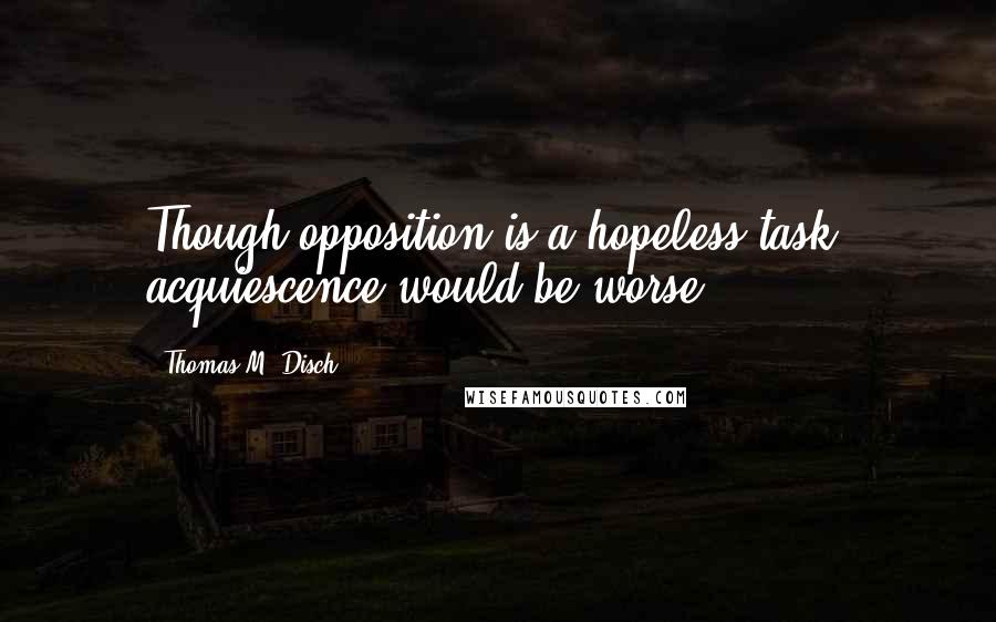 Thomas M. Disch quotes: Though opposition is a hopeless task, acquiescence would be worse.