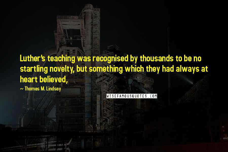 Thomas M. Lindsay quotes: Luther's teaching was recognised by thousands to be no startling novelty, but something which they had always at heart believed,