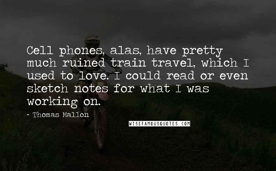 Thomas Mallon quotes: Cell phones, alas, have pretty much ruined train travel, which I used to love. I could read or even sketch notes for what I was working on.