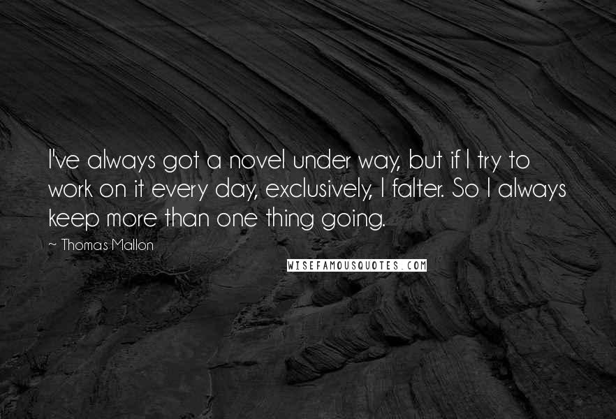 Thomas Mallon quotes: I've always got a novel under way, but if I try to work on it every day, exclusively, I falter. So I always keep more than one thing going. Thomas Mallon quotes: I've always got a novel under way, but if I try to work on it every day, exclusively, I falter. So I always keep more than one thing going.