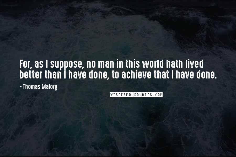 Thomas Malory quotes: For, as I suppose, no man in this world hath lived better than I have done, to achieve that I have done.