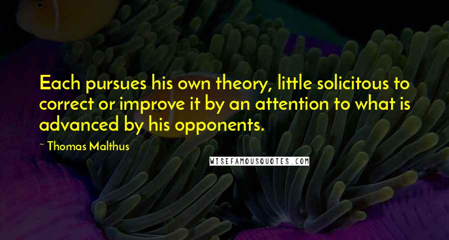 Thomas Malthus quotes: Each pursues his own theory, little solicitous to correct or improve it by an attention to what is advanced by his opponents.