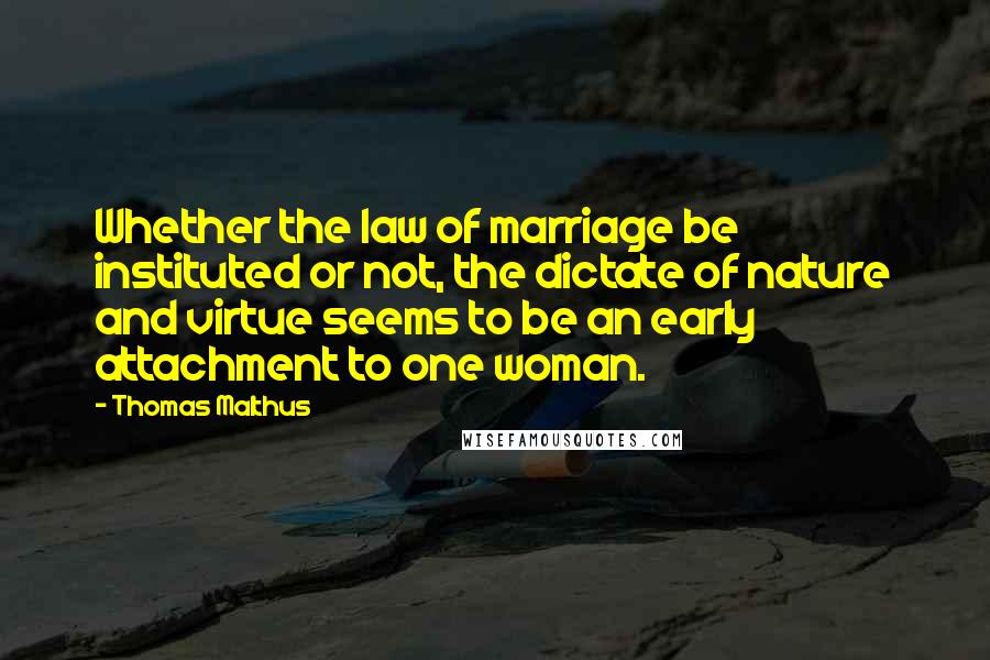 Thomas Malthus quotes: Whether the law of marriage be instituted or not, the dictate of nature and virtue seems to be an early attachment to one woman.
